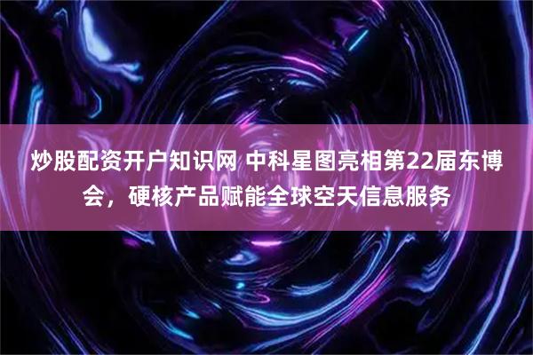 炒股配资开户知识网 中科星图亮相第22届东博会，硬核产品赋能全球空天信息服务
