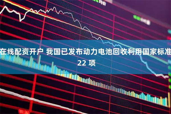 在线配资开户 我国已发布动力电池回收利用国家标准 22 项