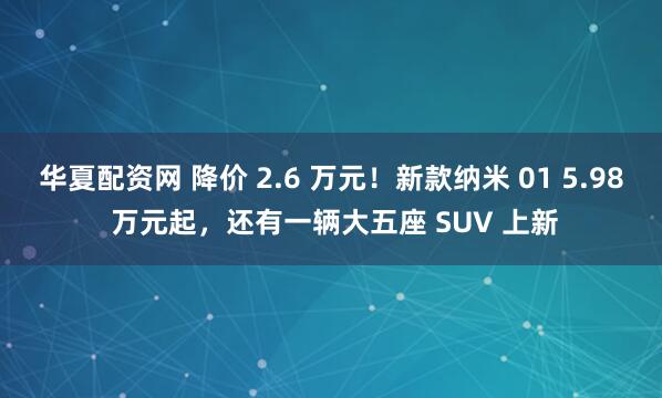 华夏配资网 降价 2.6 万元！新款纳米 01 5.98 万元起，还有一辆大五座 SUV 上新