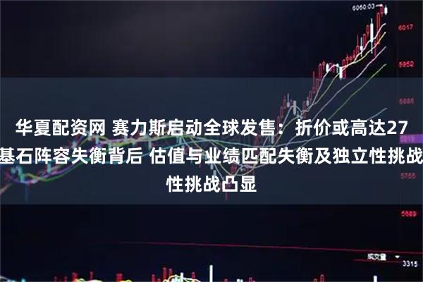 华夏配资网 赛力斯启动全球发售：折价或高达27%及基石阵容失衡背后 估值与业绩匹配失衡及独立性挑战凸显