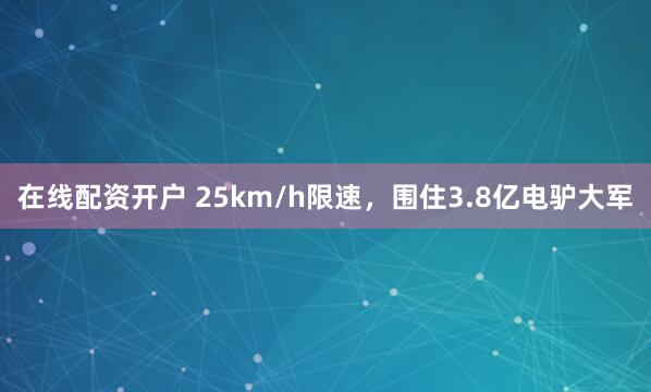 在线配资开户 25km/h限速，围住3.8亿电驴大军
