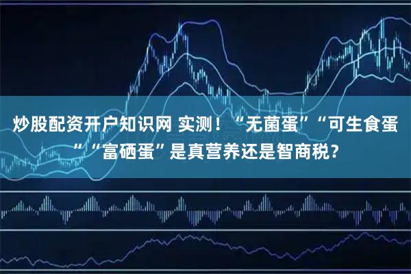 炒股配资开户知识网 实测！“无菌蛋”“可生食蛋”“富硒蛋”是真营养还是智商税？