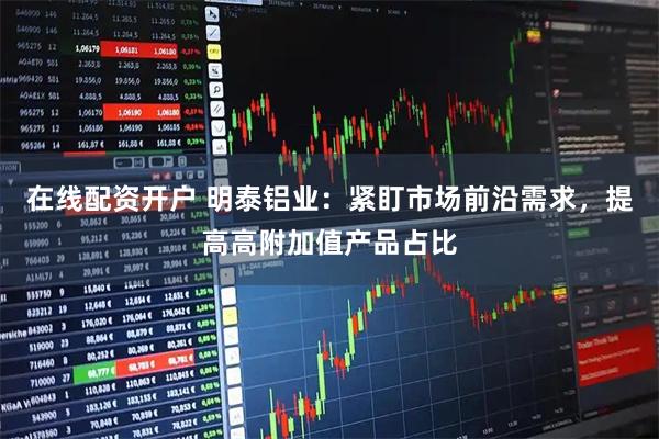 在线配资开户 明泰铝业：紧盯市场前沿需求，提高高附加值产品占比