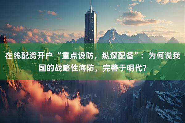 在线配资开户 “重点设防，纵深配备”：为何说我国的战略性海防，完善于明代？