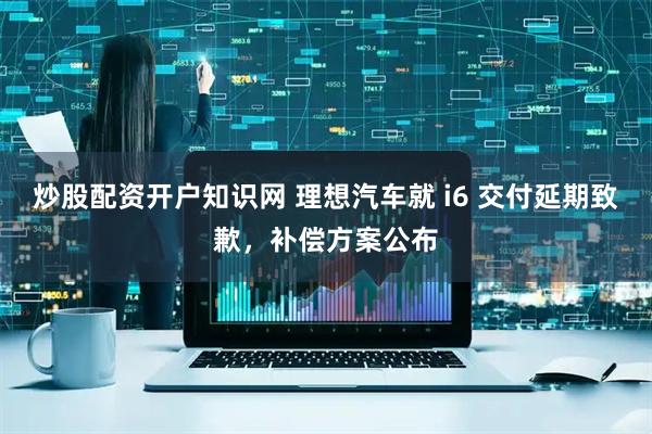炒股配资开户知识网 理想汽车就 i6 交付延期致歉，补偿方案公布