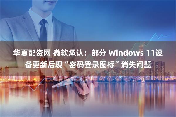 华夏配资网 微软承认：部分 Windows 11设备更新后现“密码登录图标”消失问题