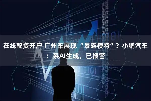 在线配资开户 广州车展现 “暴露模特”？小鹏汽车：系AI生成，已报警