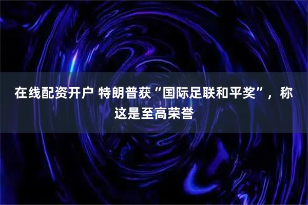 在线配资开户 特朗普获“国际足联和平奖”，称这是至高荣誉