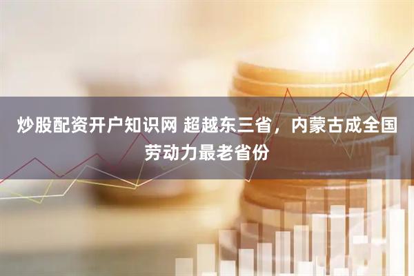 炒股配资开户知识网 超越东三省,内蒙古成全国劳动力最老省份