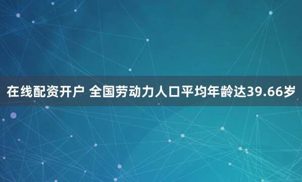 在线配资开户 全国劳动力人口平均年龄达39.66岁