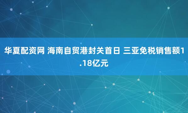 华夏配资网 海南自贸港封关首日 三亚免税销售额1.18亿元