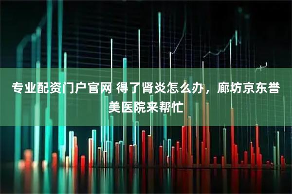 专业配资门户官网 得了肾炎怎么办，廊坊京东誉美医院来帮忙