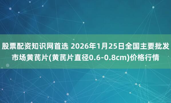 股票配资知识网首选 2026年1月25日全国主要批发市场黄芪片(黄芪片直径0.6-0.8cm)价格行情
