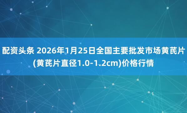 配资头条 2026年1月25日全国主要批发市场黄芪片(黄芪片直径1.0-1.2cm)价格行情