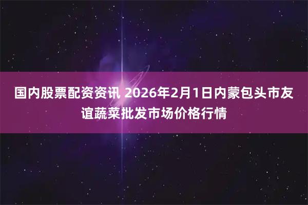 国内股票配资资讯 2026年2月1日内蒙包头市友谊蔬菜批发市场价格行情