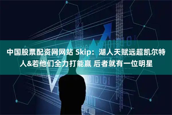 中国股票配资网网站 Skip：湖人天赋远超凯尔特人&若他们全力打能赢 后者就有一位明星