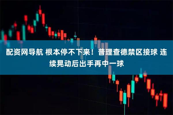 配资网导航 根本停不下来！普理查德禁区接球 连续晃动后出手再中一球