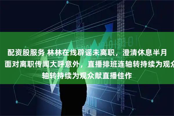 配资股服务 林林在线辟谣未离职，澄清休息半月未关注手机，面对离职传闻大呼意外，直播排班连轴转持续为观众献直播佳作