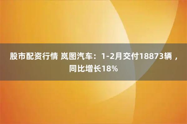 股市配资行情 岚图汽车：1-2月交付18873辆 ，同比增长18%