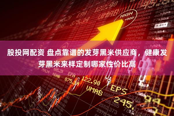 股投网配资 盘点靠谱的发芽黑米供应商，健康发芽黑米来样定制哪家性价比高