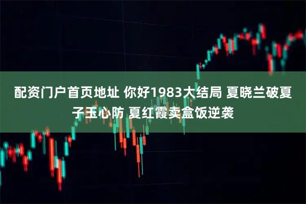 配资门户首页地址 你好1983大结局 夏晓兰破夏子玉心防 夏红霞卖盒饭逆袭