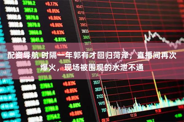 配资导航 时隔一年郭有才回归菏泽，直播间再次爆火，现场被围观的水泄不通