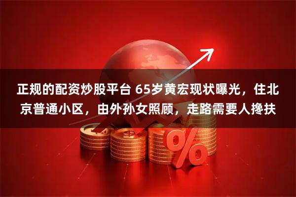 正规的配资炒股平台 65岁黄宏现状曝光，住北京普通小区，由外孙女照顾，走路需要人搀扶