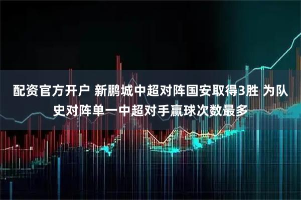 配资官方开户 新鹏城中超对阵国安取得3胜 为队史对阵单一中超对手赢球次数最多