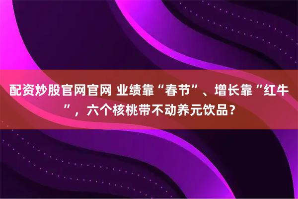 配资炒股官网官网 业绩靠“春节”、增长靠“红牛”，六个核桃带不动养元饮品？
