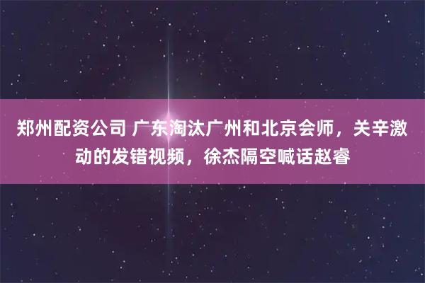 郑州配资公司 广东淘汰广州和北京会师，关辛激动的发错视频，徐杰隔空喊话赵睿