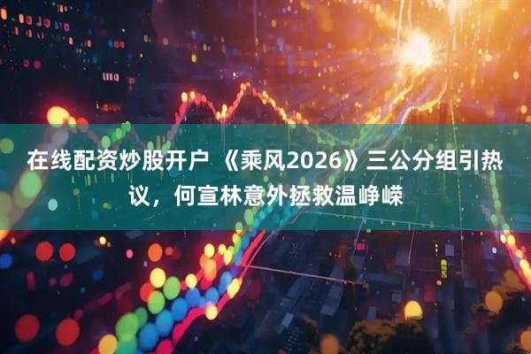 在线配资炒股开户 《乘风2026》三公分组引热议，何宣林意外拯救温峥嵘